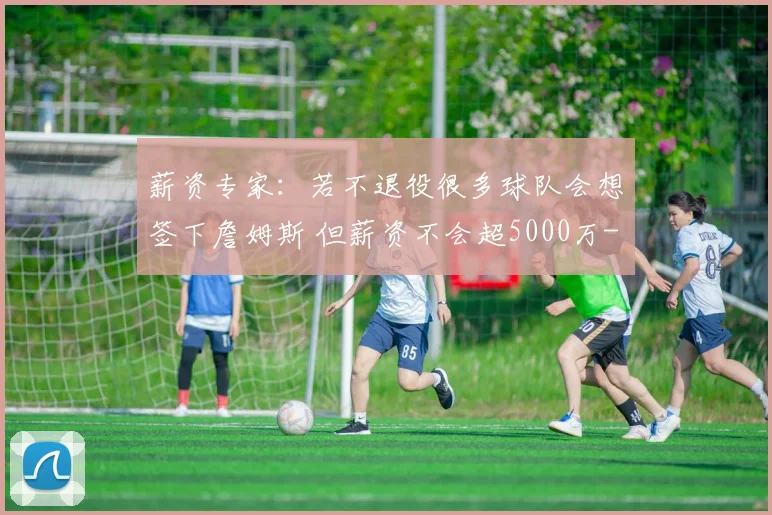 薪资专家：若不退役很多球队会想签下詹姆斯 但薪资不会超5000万