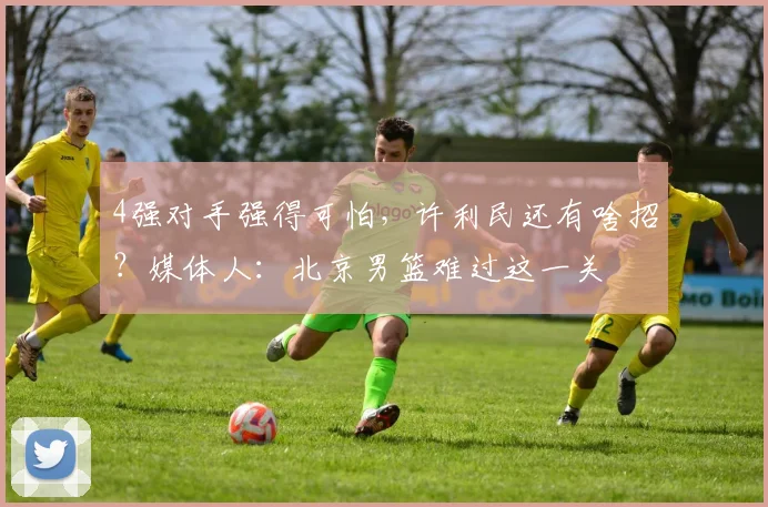 4强对手强得可怕，许利民还有啥招？媒体人：北京男篮难过这一关