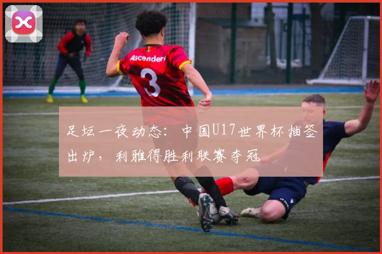 足坛一夜动态：中国U17世界杯抽签出炉，利雅得胜利联赛夺冠