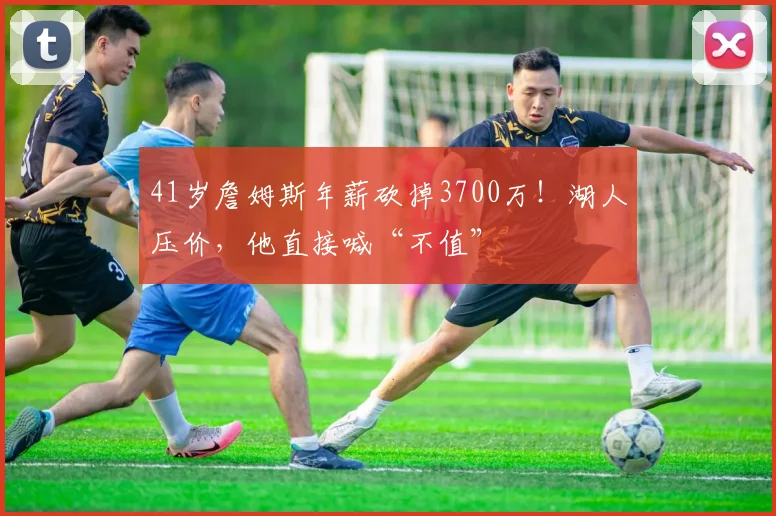 41岁詹姆斯年薪砍掉3700万！湖人压价，他直接喊“不值”