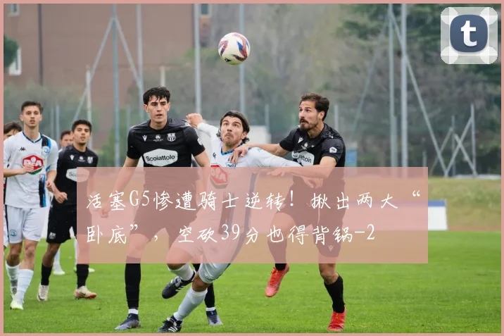 活塞G5惨遭骑士逆转！揪出两大“卧底”，空砍39分也得背锅