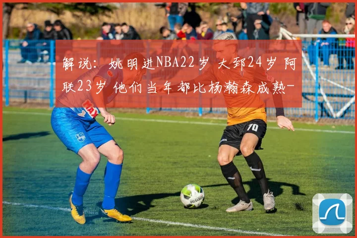 解说：姚明进NBA22岁 大郅24岁 阿联23岁 他们当年都比杨瀚森成熟