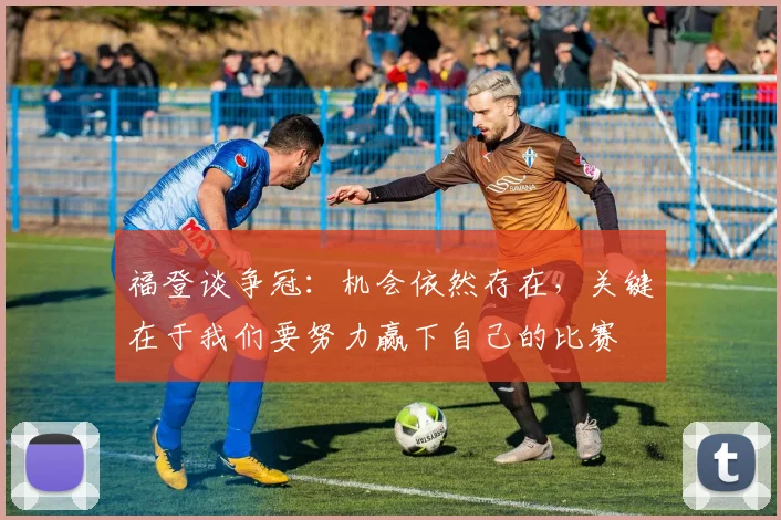 福登谈争冠：机会依然存在，关键在于我们要努力赢下自己的比赛