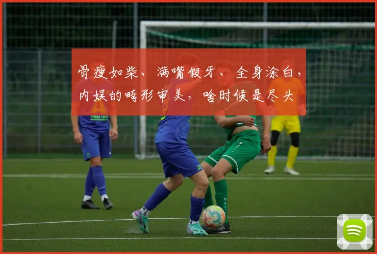 骨瘦如柴、满嘴假牙、全身涂白，内娱的畸形审美，啥时候是尽头