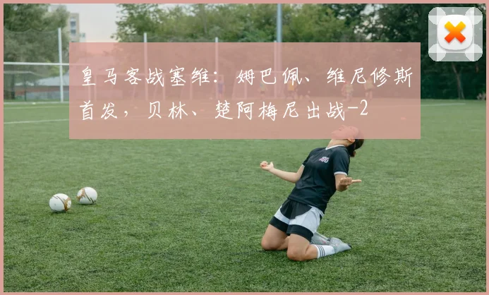 皇马客战塞维：姆巴佩、维尼修斯首发，贝林、楚阿梅尼出战