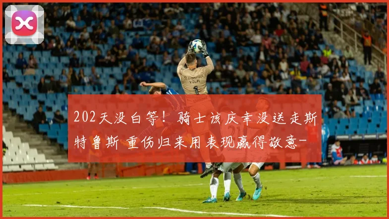 202天没白等！骑士该庆幸没送走斯特鲁斯 重伤归来用表现赢得敬意