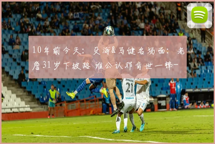 10年前今天：殳海&马健名场面：老詹31岁下坡路 谁公认邓肯世一锋