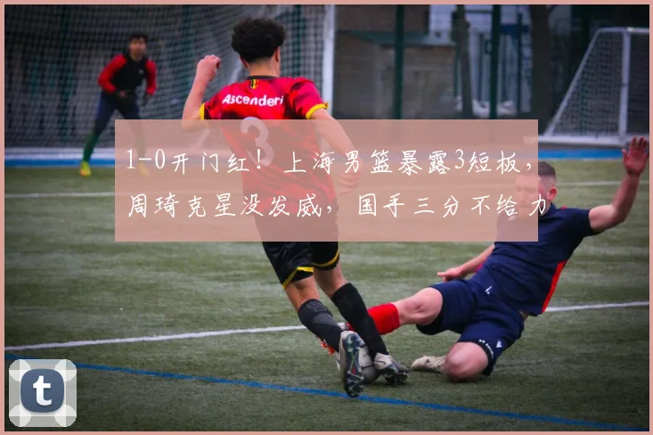 1-0开门红！上海男篮暴露3短板，周琦克星没发威，国手三分不给力