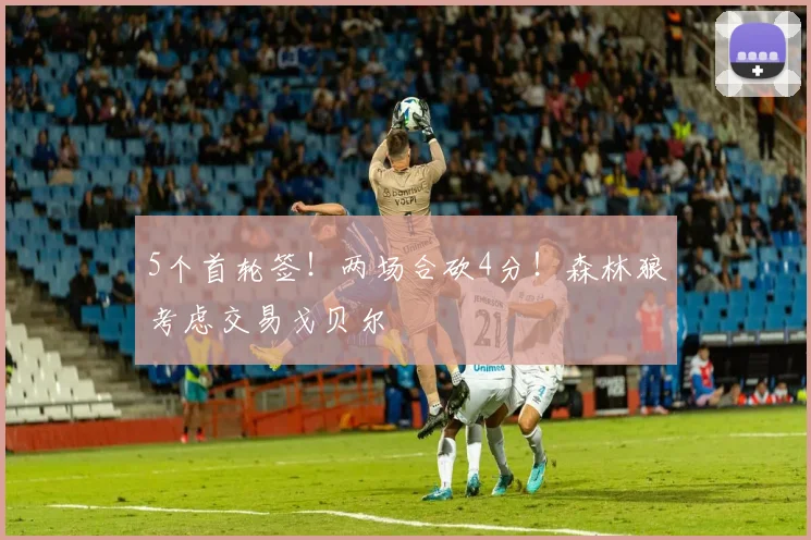 5个首轮签！两场合砍4分！森林狼考虑交易戈贝尔