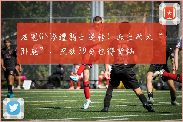 活塞G5惨遭骑士逆转！揪出两大“卧底”，空砍39分也得背锅