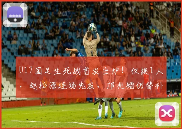 U17国足生死战首发出炉！仅换1人，赵松源连场先发，邝兆镭仍替补