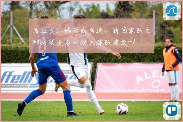 马拉戈：倘若我当选，新国家队主帅必须全身心投入球队建设
