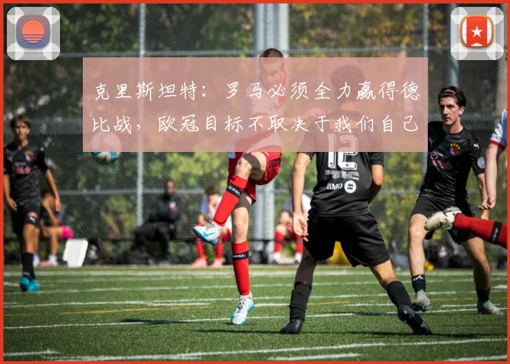 克里斯坦特：罗马必须全力赢得德比战，欧冠目标不取决于我们自己