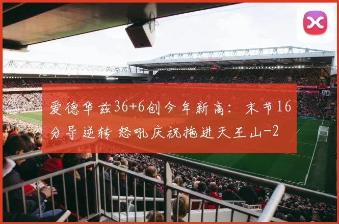 爱德华兹36+6创今年新高：末节16分导逆转 怒吼庆祝拖进天王山