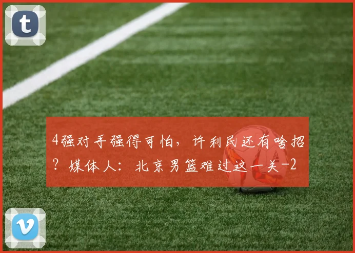 4强对手强得可怕，许利民还有啥招？媒体人：北京男篮难过这一关