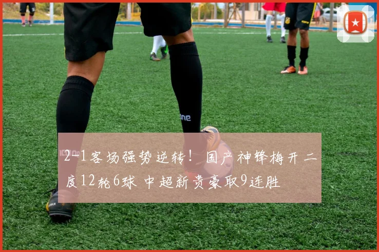2-1客场强势逆转！国产神锋梅开二度12轮6球 中超新贵豪取9连胜