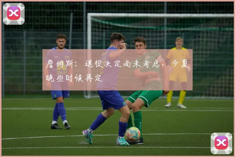 詹姆斯：退役决定尚未考虑，今夏晚些时候再定