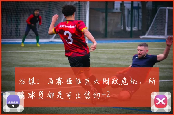 法媒：马赛面临巨大财政危机，所有球员都是可出售的