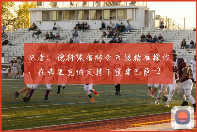 记者：德科凭借转会市场精准操作，在弗里克的支持下重建巴萨