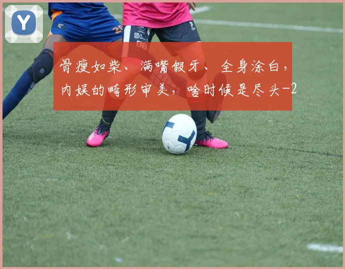骨瘦如柴、满嘴假牙、全身涂白，内娱的畸形审美，啥时候是尽头