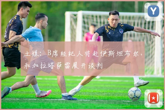 土媒：B席经纪人将赴伊斯坦布尔，和加拉塔萨雷展开谈判