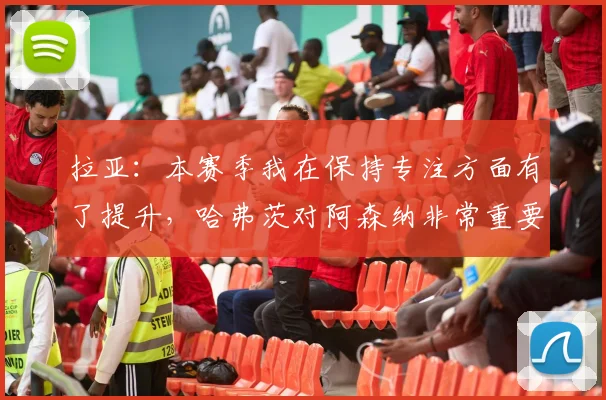 拉亚：本赛季我在保持专注方面有了提升，哈弗茨对阿森纳非常重要