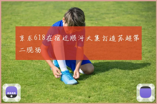 京东618在宿迁顺河大集打造苏超第二现场