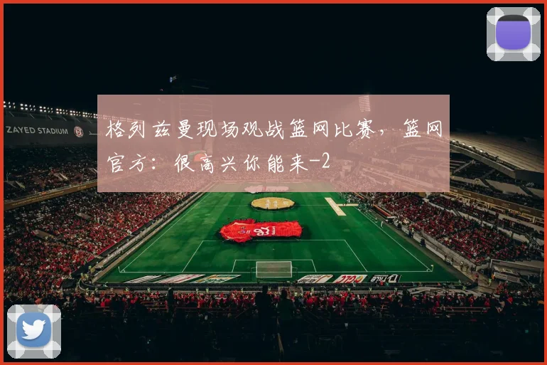 格列兹曼现场观战篮网比赛，篮网官方：很高兴你能来