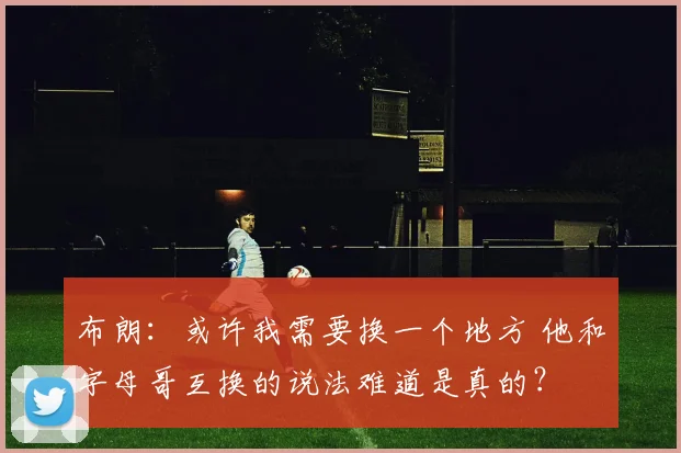 布朗：或许我需要换一个地方 他和字母哥互换的说法难道是真的？
