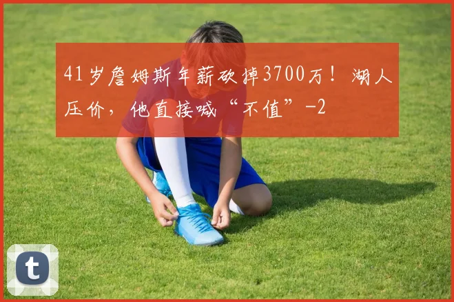 41岁詹姆斯年薪砍掉3700万！湖人压价，他直接喊“不值”