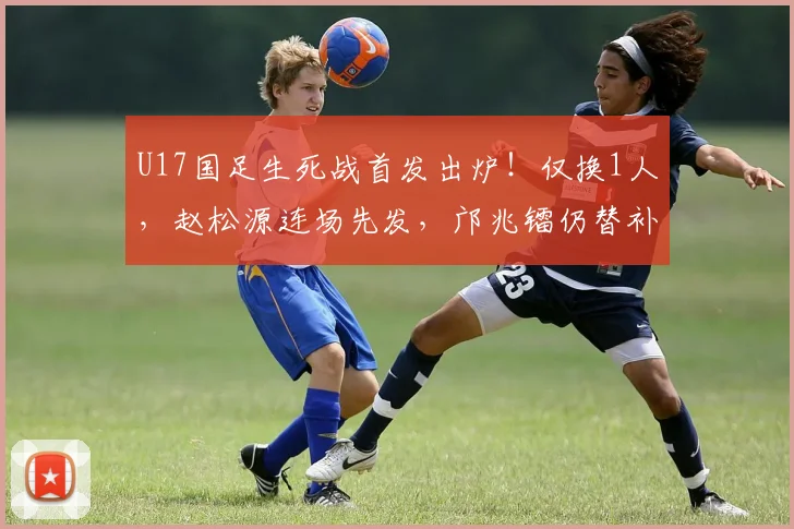 U17国足生死战首发出炉！仅换1人，赵松源连场先发，邝兆镭仍替补