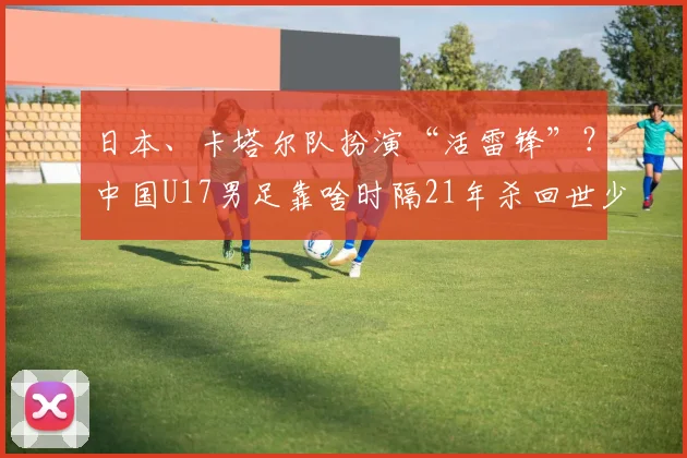 日本、卡塔尔队扮演“活雷锋”？中国U17男足靠啥时隔21年杀回世少赛！