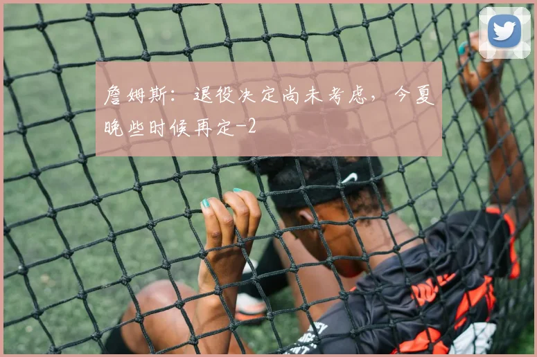 詹姆斯：退役决定尚未考虑，今夏晚些时候再定
