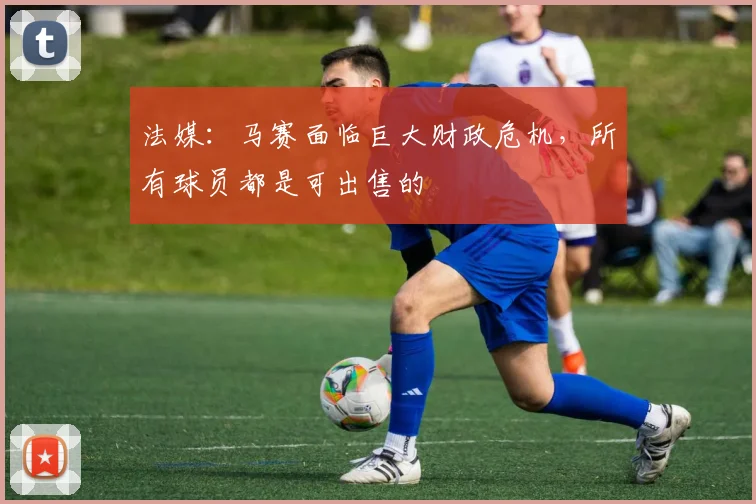 法媒：马赛面临巨大财政危机，所有球员都是可出售的