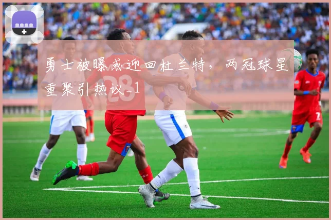 勇士被曝或迎回杜兰特，两冠球星重聚引热议_1