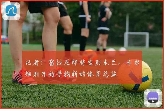记者：富拉尼即将告别米兰，卡尔维利开始寻找新的体育总监