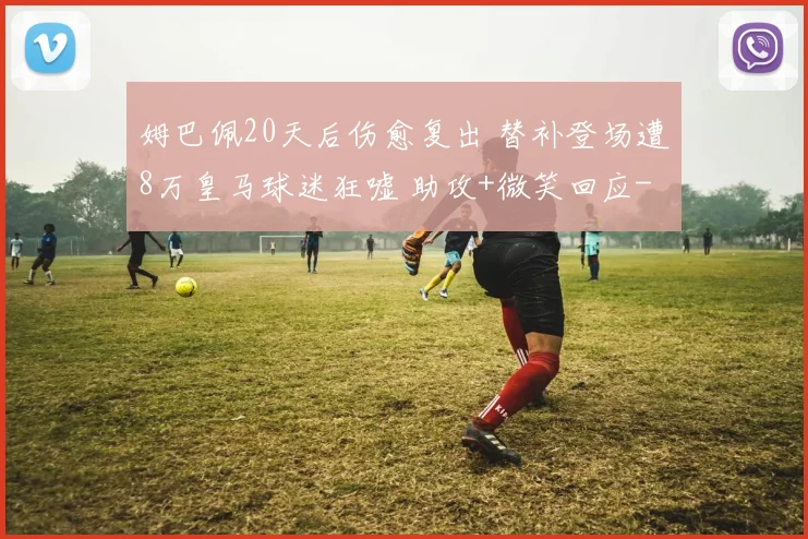 姆巴佩20天后伤愈复出 替补登场遭8万皇马球迷狂嘘 助攻+微笑回应