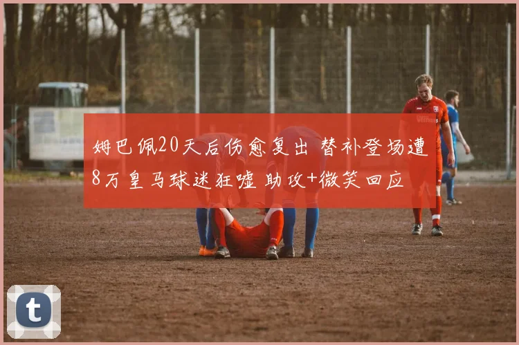 姆巴佩20天后伤愈复出 替补登场遭8万皇马球迷狂嘘 助攻+微笑回应