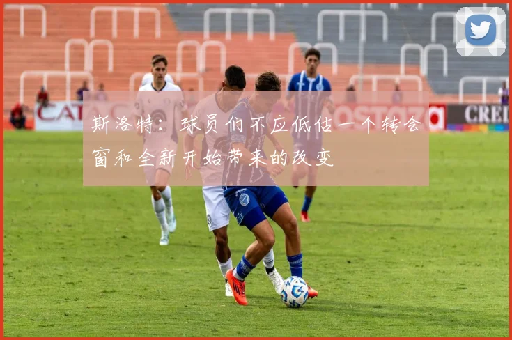 斯洛特：球员们不应低估一个转会窗和全新开始带来的改变