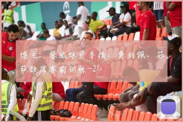 博主：蓉城球员李扬、费利佩、茹萨缺席赛前训练