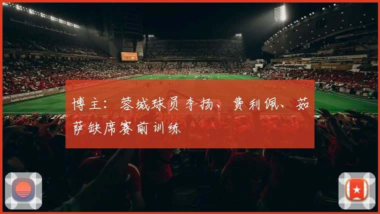 博主：蓉城球员李扬、费利佩、茹萨缺席赛前训练