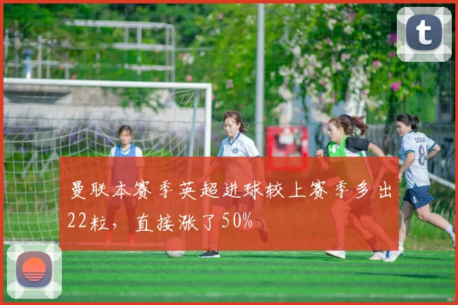 曼联本赛季英超进球较上赛季多出22粒，直接涨了50%