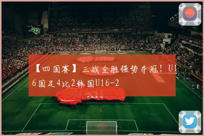 【四国赛】三战全胜强势夺冠！U16国足4比2韩国U16