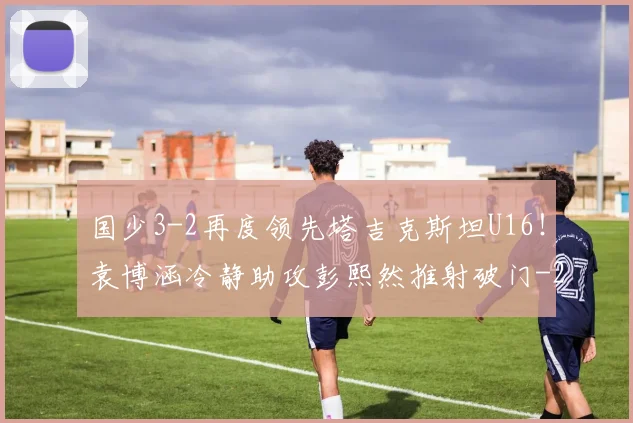 国少3-2再度领先塔吉克斯坦U16！袁博涵冷静助攻彭熙然推射破门