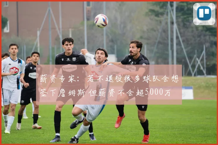 薪资专家：若不退役很多球队会想签下詹姆斯 但薪资不会超5000万