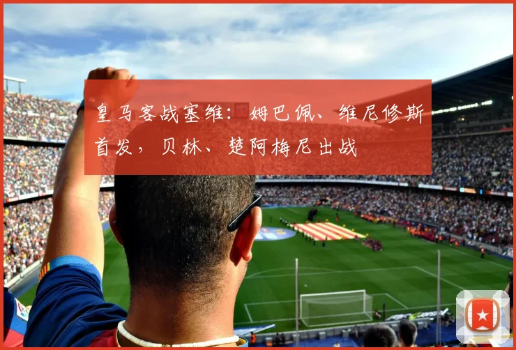 皇马客战塞维：姆巴佩、维尼修斯首发，贝林、楚阿梅尼出战