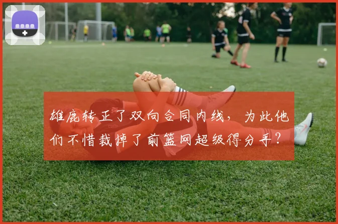 雄鹿转正了双向合同内线，为此他们不惜裁掉了前篮网超级得分手？
