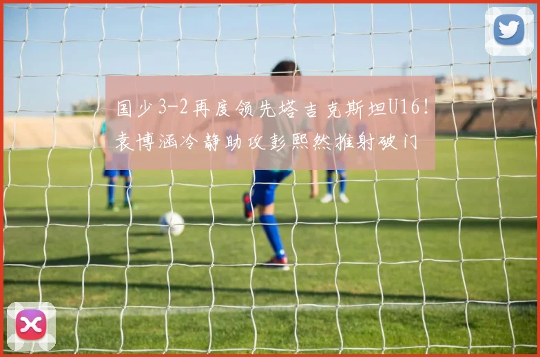 国少3-2再度领先塔吉克斯坦U16！袁博涵冷静助攻彭熙然推射破门