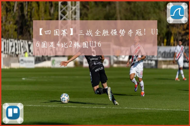 【四国赛】三战全胜强势夺冠！U16国足4比2韩国U16