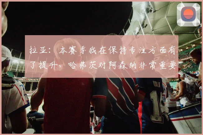 拉亚：本赛季我在保持专注方面有了提升，哈弗茨对阿森纳非常重要